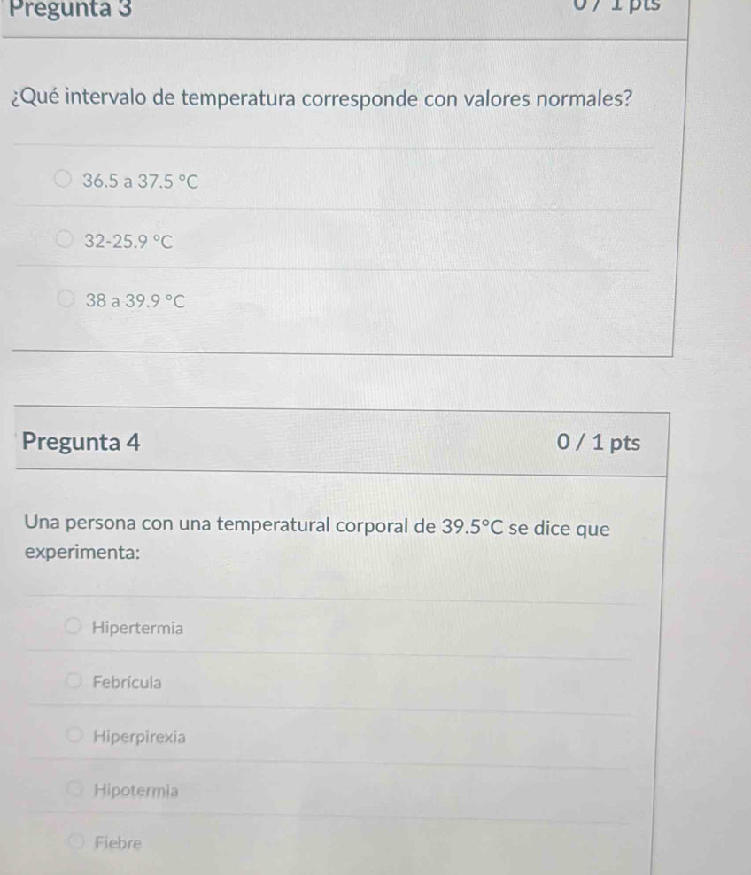 Pregunta 3 07 1 pts
¿Qué intervalo de temperatura corresponde con valores normales?
36.5 a 37.5°C
32-25.9°C
38 a 39.9°C
Pregunta 4 0 / 1 pts
Una persona con una temperatural corporal de 39.5°C se dice que
experimenta:
Hipertermia
Febrícula
Hiperpirexia
Hipotermia
Fiebre