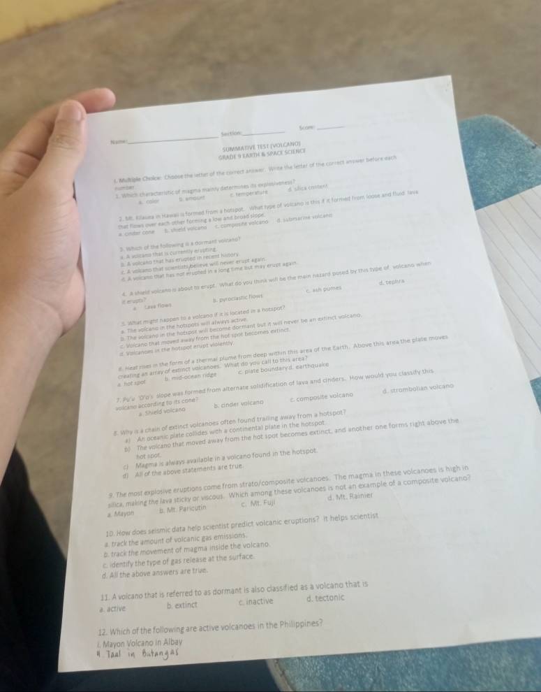 Section_ Som_
N“”
_
SUMMATIVE TEST (VOLCANO]
GRADE 9 EARTH & SPACE SCIENCE
l. Multiple Choloe: Choose the letter of the correct answer. Write the letter of the correct anower before each
humber
2. Which characteristic of magma mainly determines its explosivoness?
A coer t anouer C. temper itats d slice caltent
2. M. Kllasiea in Hawa is formed from a hotspot. What type of volcano is this if it formed from loose and fluld lava
that flows over each-other forming a low and broad slope.
a. cinder cone B. shield volcano c. compusite volcano d. submarine volcano
3. Which of the foliowing is a dormant voltano?
a. A voicans that is currently erupting
= A solcako that has erupted in recent history
c. A volano that scientists believe will never-erupt again
6. A voicass that has not elupted in a long time but may crupt again
4. A sheld volcass is about to erupt. What do you think will be the main nazard posed by this type of volcano when
d. tephra
#  Leee flows c. ash pumes
itewo? B. pyrociastic flows
5. What might nappen to a volcano if it is located in a hotspot?
s The solcano in the hotspots will always active
s. The volcano in the hotspot will become dormant but it will never be an extinct volcano.
c. Volcano that moved away from the hot spot becomes extinct.
d Vislcances in the hotspot erupt vioiently.
e. Heat roes in the form of a thermal plume from deep within this area of the Earth. Above this area the plate moves
creating an array of extinct volcanoes. What do you call to this area?
a hot spot b. mid-ocean ridge c. plate boundaryd. earthquake
7. Pu'u O'o's slope was formed from alternate solidification of lava and cinders. How would you classify this
volcano according to its cone ? b. cinder volcano C composite volcano d. strombolian volcano
a Shield volcano
g. Why is a chain of extinct volcanoes often found trailing away from a hotspot?
a) An oceanic plate collides with a continental plate in the hotspot
p. The volcano that moved away from the hot spot becomes extinct, and another one forms right above the
hot spot.
c) Magma is always available in a volcano found in the hotspot.
d) All of the above statements are true.
9. The most explosive eruptions come from strato/composite volcanoes. The magma in these volcanoes is high in
silica, making the lava sticky or viscous. Which among these volcanoes is not an example of a composite volcano?
a. Mayon b. Mr. Paricutin c. Mt. Fuji d. Mt. Rainier
10. How does seismic data help scientist predict volcanic eruptions? It helps scientist
a. track the amount of volcanic gas emissions.
b. track the movement of magma inside the volcano.
c. identify the type of gas release at the surface.
d. All the above answers are true.
11. A volcano that is referred to as dormant is also classified as a volcano that is
a. active b. extinct c. inactive d. tectonic
12. Which of the following are active volcanoes in the Philippines?
i. Mayon Volcano in Albay