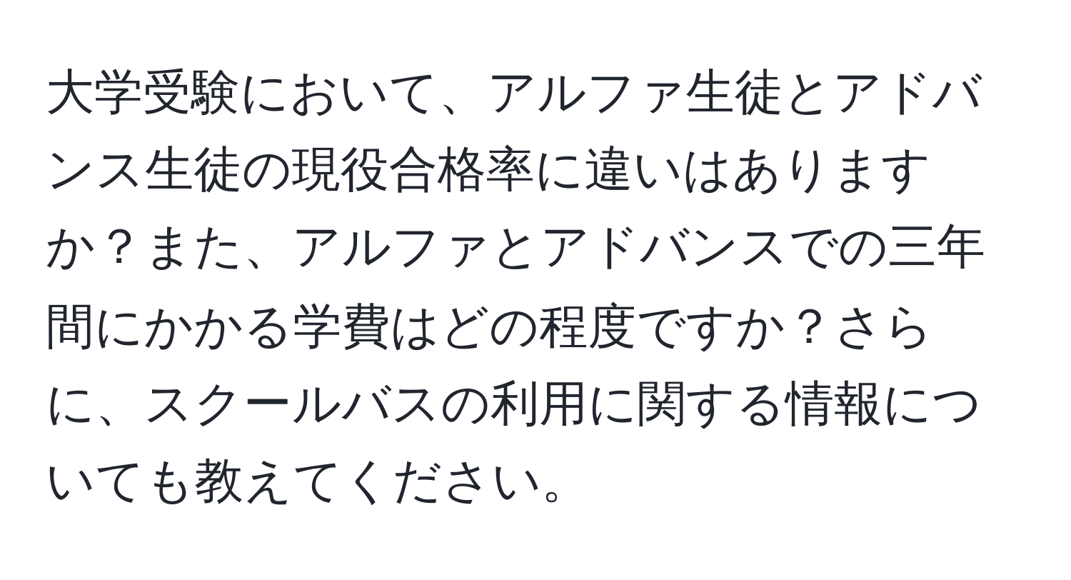 大学受験において、アルファ生徒とアドバンス生徒の現役合格率に違いはありますか？また、アルファとアドバンスでの三年間にかかる学費はどの程度ですか？さらに、スクールバスの利用に関する情報についても教えてください。