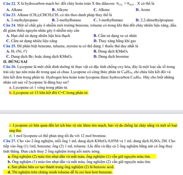 Câu 22, X là hydrocarbon mạch hở. đốt cháy hoàn toàn X thu dducooc n_CO_2>n_H_2O. X có thể là
A. Alkane B. Alkyne C. Alkene D. Arene
Câu 23. Alkane (CH_3)_2CHCH_2CH_3 có tên theo danh pháp thay thể là
A. 2-methylpropane B. 2-methylbutane C. 3-methylbutane D. 2,2-dimethylpropane
Câu 24. Một số chất gây ô nhiễm môi trường benzene, toluene có trong khí thái đốt cháy nhiên liệu xăng, dầu.
đề giảm thiểu nguyên nhân gây ô nhiễm này cần
A. Hạn chế sử dụng nhiên liệu hóa thạch B. Cẩm sử dụng xe cá nhân
C. Cấm sử dụng nhiêu liệu xăng D. Thay xăng bằng khí gas
Câu 25. Để phân biệt benzene, tuluene, styrene ta có thể dùng 1 thuốc thử duy nhất là
A. H_2(Ni,t^0) B. Dung dịch KMnO₄
C. Dung dịch Br_2 hoặc dung dịch KMnO4 D. Dung dịch bromine
II. ĐÚNG SAI
Câu 26. Lycopene là một chất dinh dưỡng từ thực vật có đặc tính chống oxy hóa, đây là một loại sắc tố trong
trải cây tạo nên màu đỏ trong quả cả chua. Lycopene có công thức phân tử C_40H_56 s, chi chứa liên kết đôi và
liên kết đơn trong phân tử. Hydrogen hóa hoàn toàn lycopene được hydrocarbon C₄₀H₈₂. Hãy cho biết những
nhận xét sau về lycopene là đúng hay sai?
a. Lycopene có 1 vòng trong phân tử.
b. Lycopene có 13 liên kết đôi C=C trong phân tử.
c. Lycopene có liên quan đến lợi ích bảo vệ sức khỏe tim mạch, bảo vệ da chống lại cháy nắng và một số loại
ung thư.
d. 1 mol lycopene có thể phản ứng tối đa với 12 mol bromine.
Câu 27. Cho vào 2 ống nghiệm, mỗi ống 1 mL dung dịch 1 XMn O₄ 0,05M và 1 mL dung dịch H_2SO_42M. Cho
tiếp vào ống (1) 1mL benzene; ổng (2) 1 mL toluene. Lắc đều và đậy cả 2 ống nghiệm bằng nút có ống thuỷ
tinh thẳng. Đun cách thuỷ 2 ống nghiệm trong nổi nước nóng.
a. Ông nghiệm (2) màu tím nhạt dần và mất màu, ống nghiệm (1) vẫn giữ nguyên màu tím.
b. Ông nghiệm (1) màu tím nhạt dần và mắt màu, ống nghiệm (2) vẫn giữ nguyên màu tím.
c. Sản phầm hữu cơ tạo thành trong ống nghiệm (2) là benzoic acid.
d. Thí nghiệm trên chứng minh toluene dễ bị oxi hoá hơn benzene.