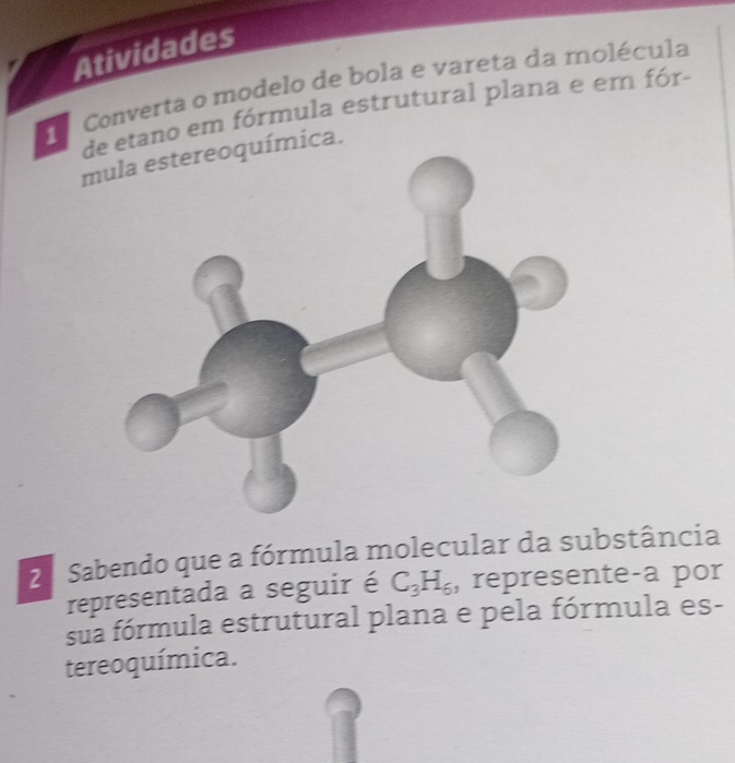 Atividades 
Converta o modelo de bola e vareta da molécula 
detano em fórmula estrutural plana e em fór- 
mula estereoquímica. 
2ª Sabendo que a fórmula molecular da substância 
representada a seguir é C_3H_6 , represente-a por 
sua fórmula estrutural plana e pela fórmula es- 
tereoquímica.