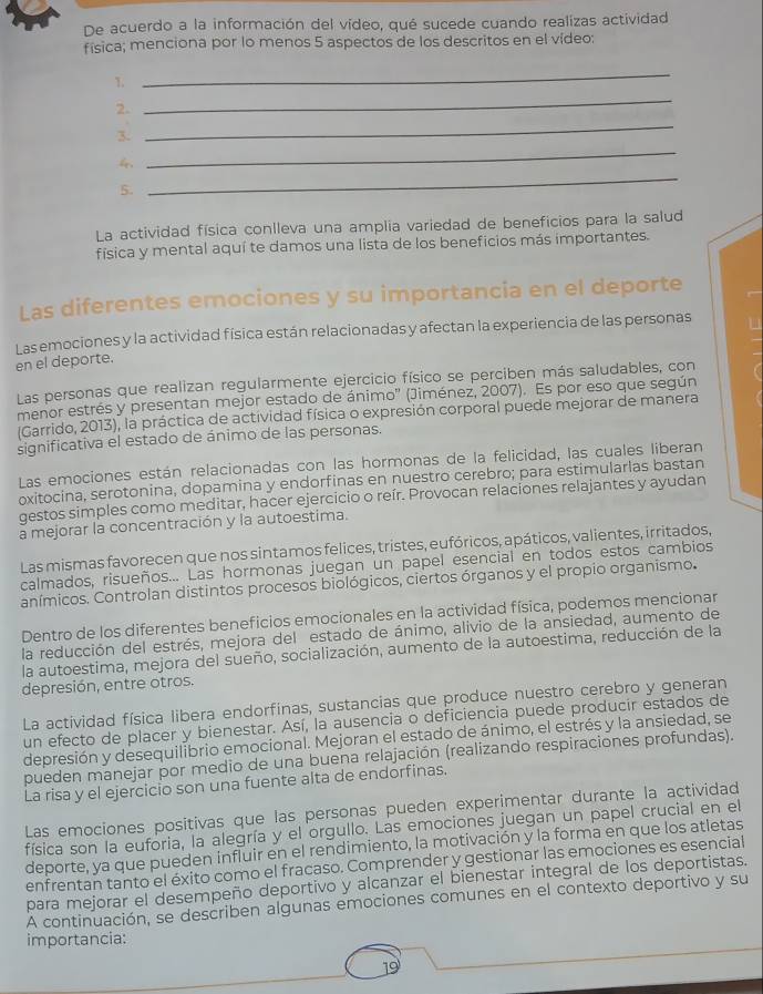 De acuerdo a la información del vídeo, qué sucede cuando realizas actividad
física; menciona por lo menos 5 aspectos de los descritos en el vídeo:
T
_
2.
_
_
3.
_
5.
_
La actividad física conlleva una amplia variedad de beneficios para la salud
física y mental aquí te damos una lista de los beneficios más importantes.
Las diferentes emociones y su importancia en el deporte
Las emociones y la actividad física están relacionadas y afectan la experiencia de las personas 1
en el deporte.
Las personas que realizan regularmente ejercicio físico se perciben más saludables, con
menor estrés y presentan mejor estado de ánimo'' (Jiménez, 2007). Es por eso que según
(Garrido, 2013), la práctica de actividad física o expresión corporal puede mejorar de manera
significativa el estado de ánimo de las personas.
Las emociones están relacionadas con las hormonas de la felicidad, las cuales liberan
oxitocina, serotonina, dopamina y endorfinas en nuestro cerebro; para estimularlas bastan
gestos simples como meditar, hacer ejercicio o reír. Provocan relaciones relajantes y ayudan
a mejorar la concentración y la autoestima.
Las mismas favorecen que nos sintamos felices, tristes, eufóricos, apáticos, valientes, irritados,
calmados, risueños... Las hormonas juegan un papel esencial en todos estos cambios
anímicos. Controlan distintos procesos biológicos, ciertos órganos y el propio organismo.
Dentro de los diferentes beneficios emocionales en la actividad física, podemos mencionar
la reducción del estrés, mejora del estado de ánimo, alivio de la ansiedad, aumento de
la autoestima, mejora del sueño, socialización, aumento de la autoestima, reducción de la
depresión, entre otros.
La actividad física libera endorfinas, sustancias que produce nuestro cerebro y generan
un efecto de placer y bienestar. Así, la ausencia o deficiencia puede producir estados de
depresión y desequilibrio emocional. Mejoran el estado de ánimo, el estrés y la ansiedad, se
pueden manejar por medio de una buena relajación (realizando respiraciones profundas).
La risa y el ejercicio son una fuente alta de endorfinas.
Las emociones positivas que las personas pueden experimentar durante la actividad
física son la euforia, la alegría y el orgullo. Las emociones juegan un papel crucial en el
deporte, ya que pueden influir en el rendimiento, la motivación y la forma en que los atletas
enfrentan tanto el éxito como el fracaso. Comprender y gestionar las emociones es esencial
para mejorar el desempeño deportivo y alcanzar el bienestar integral de los deportistas.
A continuación, se describen algunas emociones comunes en el contexto deportivo y su
importancia:
19