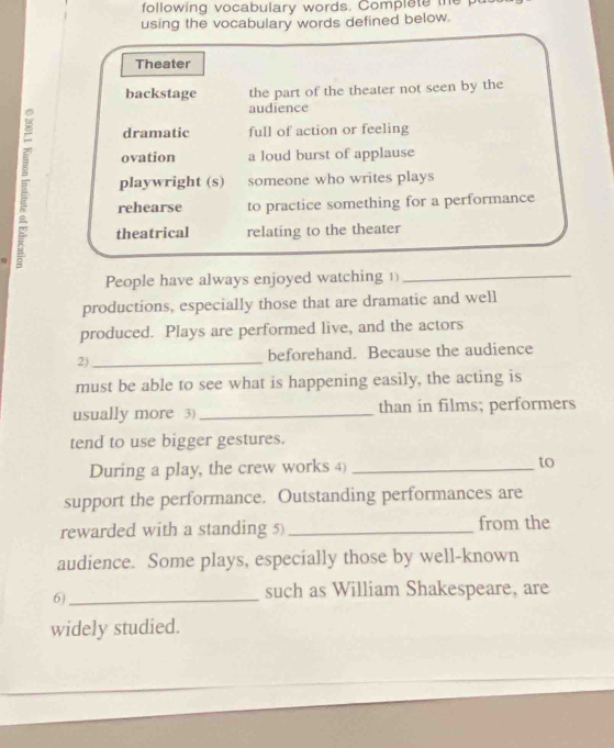 following vocabulary words. Complete the 
using the vocabulary words defined below.
Theater
backstage the part of the theater not seen by the
audience
dramatic full of action or feeling
ovation a loud burst of applause
playwright (s) someone who writes plays
rehearse to practice something for a performance
theatrical relating to the theater
People have always enjoyed watching 1_
productions, especially those that are dramatic and well
produced. Plays are performed live, and the actors
2)_ beforehand. Because the audience
must be able to see what is happening easily, the acting is
usually more 3) _than in films; performers
tend to use bigger gestures.
During a play, the crew works 4) _to
support the performance. Outstanding performances are
rewarded with a standing 5) _from the
audience. Some plays, especially those by well-known
6)_
such as William Shakespeare, are
widely studied.