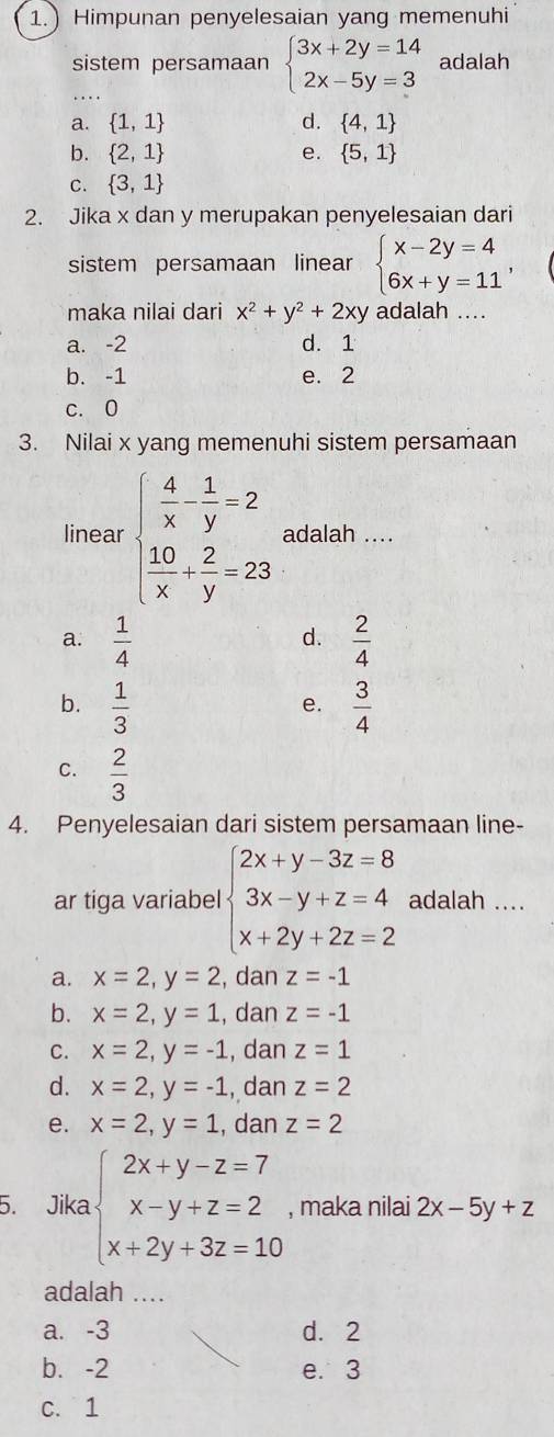 1.) Himpunan penyelesaian yang memenuhi
sistem persamaan beginarrayl 3x+2y=14 2x-5y=3endarray. adalah
...
a.  1,1 d.  4,1
b.  2,1 e.  5,1
C.  3,1
2. Jika x dan y merupakan penyelesaian dari
sistem persamaan linear beginarrayl x-2y=4 6x+y=11endarray. ,
maka nilai dari x^2+y^2+2xy adalah ....
a. -2 d. 1
b. -1 e. 2
c. 0
3. Nilai x yang memenuhi sistem persamaan
linear beginarrayl  4/x - 1/y =2  10/x + 2/y =23endarray. adalah ....
a.  1/4   2/4 
d.
b.  1/3   3/4 
e.
C.  2/3 
4. Penyelesaian dari sistem persamaan line-
ar tiga variabel beginarrayl 2x+y-3z=8 3x-y+z=4 x+2y+2z=2endarray. adalah ....
a. x=2,y=2 , dan z=-1
b. x=2,y=1 , dan z=-1
C. x=2,y=-1 , dan z=1
d. x=2,y=-1 , dan z=2
e. x=2,y=1 , dan z=2
5. Jika beginarrayl 2x+y-z=7 x-y+z=2 x+2y+3z=10endarray. , maka nilai 2x-5y+z
adalah ....
a. -3 d. 2
b. -2 e. 3
C. 1