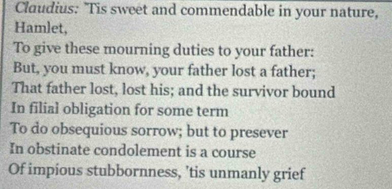 Claudius: 'Tis sweet and commendable in your nature, 
Hamlet, 
To give these mourning duties to your father: 
But, you must know, your father lost a father; 
That father lost, lost his; and the survivor bound 
In filial obligation for some term 
To do obsequious sorrow; but to presever 
In obstinate condolement is a course 
Of impious stubbornness, 'tis unmanly grief