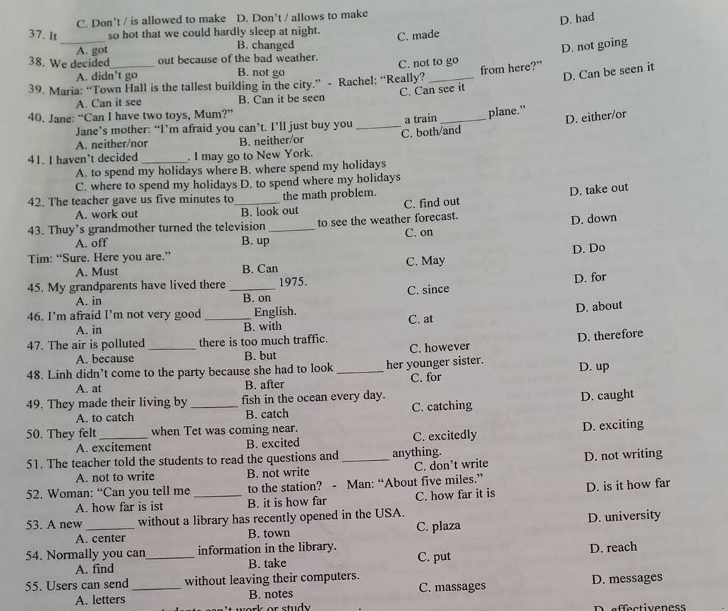 C. Don't / is allowed to make D. Don't / allows to make
D. had
37. It _so hot that we could hardly sleep at night.
A. got B. changed C. made
D. not going
38. We decided out because of the bad weather.
A. didn't go B. not go C. not to go
D. Can be seen it
39. Maria: “Town Hall is the tallest building in the city.” - Rachel: “Really? _from here?”
C. Can see it
A. Can it see B. Can it be seen
40. Jane: “Can I have two toys, Mum?”
D. either/or
Jane’s mother: “I’m afraid you can’t. I’ll just buy you _a train _plane.”
A. neither/nor B. neither/or C. both/and
41. I haven’t decided _. I may go to New York.
A. to spend my holidays where B. where spend my holidays
C. where to spend my holidays D. to spend where my holidays
42. The teacher gave us five minutes to_ the math problem.
D. take out
A. work out B. look out C. find out
43. Thuy’s grandmother turned the television _to see the weather forecast.
D. down
C. on
A. off B. up
Tim: “Sure. Here you are.”
A. Must B. Can C. May D. Do
45. My grandparents have lived there _1975.
A. in B. on C. since D. for
D. about
46. I’m afraid I’m not very good_ English. C. at
A. in B. with
47. The air is polluted_ there is too much traffic.
A. because B. but C. however D. therefore
48. Linh didn’t come to the party because she had to look _her younger sister. D. up
A. at C. for
B. after
49. They made their living by _fish in the ocean every day.
A. to catch B. catch C. catching D. caught
50. They felt _when Tet was coming near.
A. excitement B. excited C. excitedly D. exciting
51. The teacher told the students to read the questions and _anything.
A. not to write B. not write C. don’t write D. not writing
52. Woman: “Can you tell me_ to the station? - Man: “About five miles.”
A. how far is ist B. it is how far C. how far it is D. is it how far
53. A new _without a library has recently opened in the USA.
A. center B. town C. plaza D. university
54. Normally you can_ information in the library.
A. find B. take C. put D. reach
55. Users can send _without leaving their computers.
C. massages
A. letters B. notes D. messages
D effectiveness