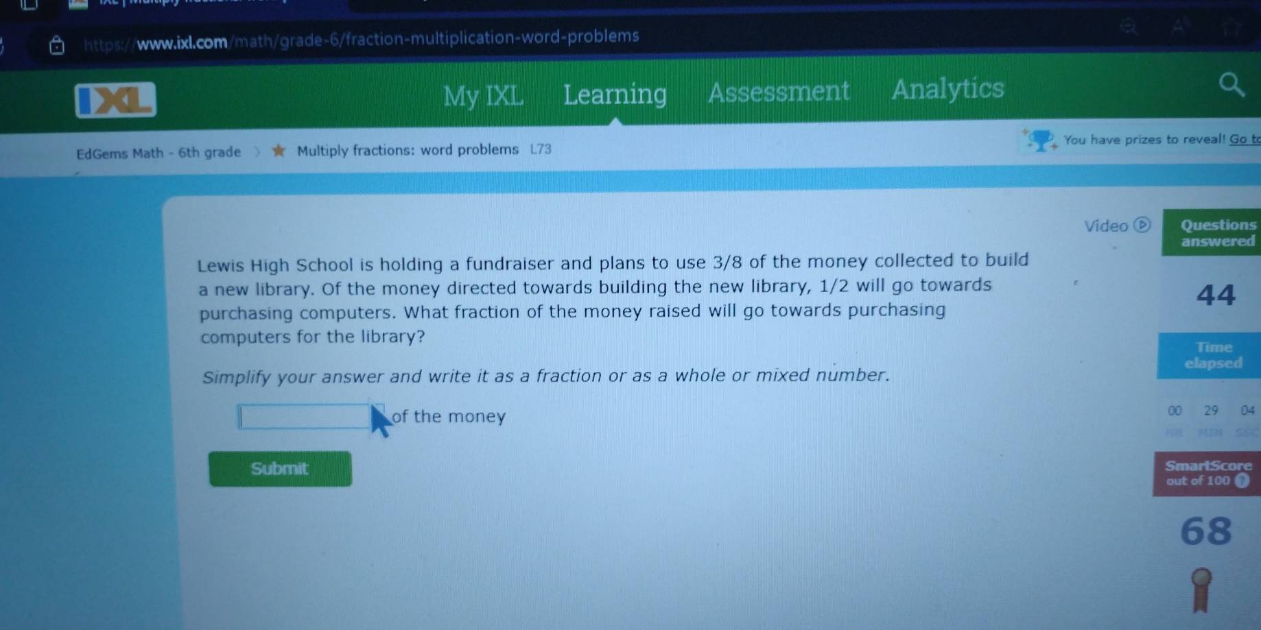 a Learning Assessment Analytics 
My IXL 
You have prizes to reveal! Go t 
EdGems Math - 6th grade Multiply fractions: word problems L73 
Video ⓑs 
d 
Lewis High School is holding a fundraiser and plans to use 3/8 of the money collected to build 
a new library. Of the money directed towards building the new library, 1/2 will go towards 
purchasing computers. What fraction of the money raised will go towards purchasing 
computers for the library? 
Simplify your answer and write it as a fraction or as a whole or mixed number. 
of the money 00 29 04 
Submit SmartScore 
out of 100 ① 
68