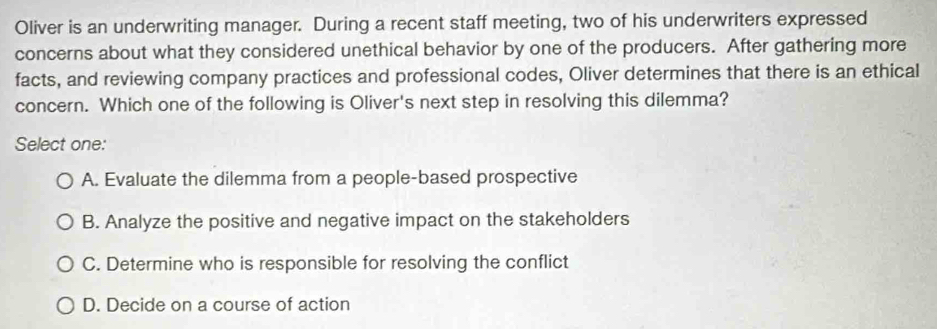 Oliver is an underwriting manager. During a recent staff meeting, two of his underwriters expressed
concerns about what they considered unethical behavior by one of the producers. After gathering more
facts, and reviewing company practices and professional codes, Oliver determines that there is an ethical
concern. Which one of the following is Oliver's next step in resolving this dilemma?
Select one:
A. Evaluate the dilemma from a people-based prospective
B. Analyze the positive and negative impact on the stakeholders
C. Determine who is responsible for resolving the conflict
D. Decide on a course of action