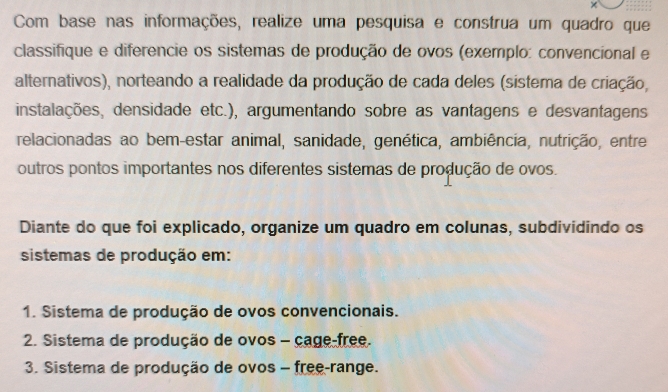 × 
Com base nas informações, realize uma pesquisa e construa um quadro que 
classifique e diferencie os sistemas de produção de ovos (exemplo: convencional e 
alternativos), norteando a realidade da produção de cada deles (sistema de criação, 
instalações, densidade etc.), argumentando sobre as vantagens e desvantagens 
relacionadas ao bem-estar animal, sanidade, genética, ambiência, nutrição, entre 
outros pontos importantes nos diferentes sistemas de produção de ovos. 
Diante do que foi explicado, organize um quadro em colunas, subdividindo os 
sistemas de produção em: 
1. Sistema de produção de ovos convencionais. 
2. Sistema de produção de ovos - cage free. 
3. Sistema de produção de ovos - free-range.