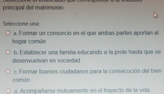 conespon
principal del matrimonio.
Seleccione una:
a. Formar un consorcio en el que ambas partes aportan al
hogar común
b. Establecer una familia educando a la prole hasta que se
desenvuelvan en sociedad
c. Formar buenos ciudadanos para la consecución del bien
común
d. Acompañarse mutuamente en el trayecto de la vida