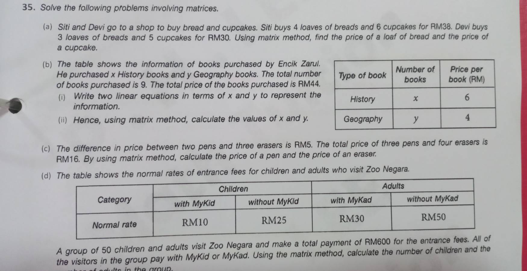 Solve the following problems involving matrices. 
(a) Siti and Devi go to a shop to buy bread and cupcakes. Siti buys 4 loaves of breads and 6 cupcakes for RM38. Devi buys
3 loaves of breads and 5 cupcakes for RM30. Using matrix method, find the price of a loaf of bread and the price of 
a cupcake. 
(b) The table shows the information of books purchased by Encik Zarul. 
He purchased x History books and y Geography books. The total number 
of books purchased is 9. The total price of the books purchased is RM44. 
(i) Write two linear equations in terms of x and y to represent the 
information. 
(ii) Hence, using matrix method, calculate the values of x and y. 
(c) The difference in price between two pens and three erasers is RM5. The total price of three pens and four erasers is
RM16. By using matrix method, calculate the price of a pen and the price of an eraser. 
( The table shows the normal rates of entrance fees for children and adults who visit Zoo Negara. 
A group of 50 children and adults visit Zoo Negara and make a total payment of RM600 for the 
the visitors in the group pay with MyKid or MyKad. Using the matrix method, calculate the number of children and the