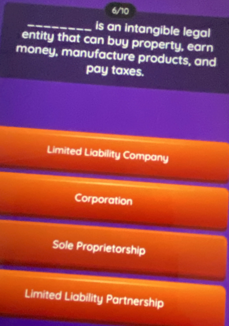 6/10
_is an intangible legal
entity that can buy property, earn
money, manufacture products, and
pay taxes.
Limited Liability Company
Corporation
Sole Proprietorship
Limited Liability Partnership