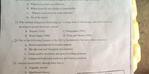 A. When it is proved cost-effective
B. When scientific knowledge is inaccessible
C. When it is proved to be more efficient
D. All of the above
23.Who defined Indigenous Knowledge as “a large body of knowledge and skils which i 
developed outside the formal syscem"
A. Warren (1991) C. Mangetane (2001)
B. World Bank (1998) D. Ellen and Harris (1996)
4. One of the following domains of the IKS is fundamental for many other domains?
A. Social organizational of mutual support
B. The physical and biological envirnoment
C. Local conflict resolution and peace building practices
D. Indigenous/traditional medicine and healing practices
25. Descent traced solely through male line is
A. Cognatic descent
B. Matrilineal descent