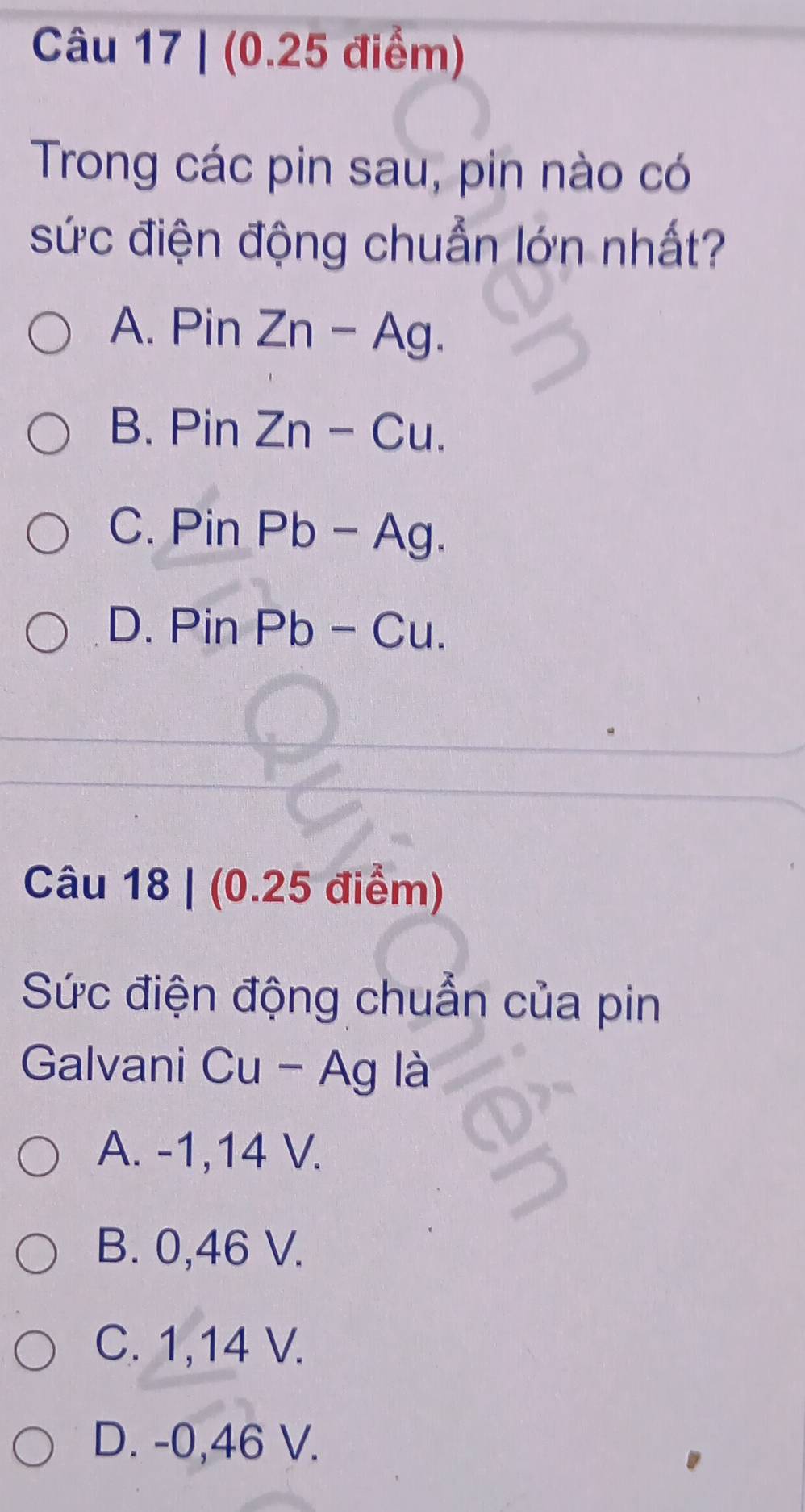 (0.25 điểm)
Trong các pin sau, pin nào có
sức điện động chuẩn lớn nhất?
A. Pin Zn-Ag.
B. Pin Zn-Cu.
C. Pin Pb - Ag.
D. Pin Pb - Cu.
Câu 18 | (0.25 điểm)
Sức điện động chuẩn của pin
Galvani Cu - Ag là
A. -1,14 V.
B. 0,46 V.
C. 1,14 V.
D. -0,46 V.