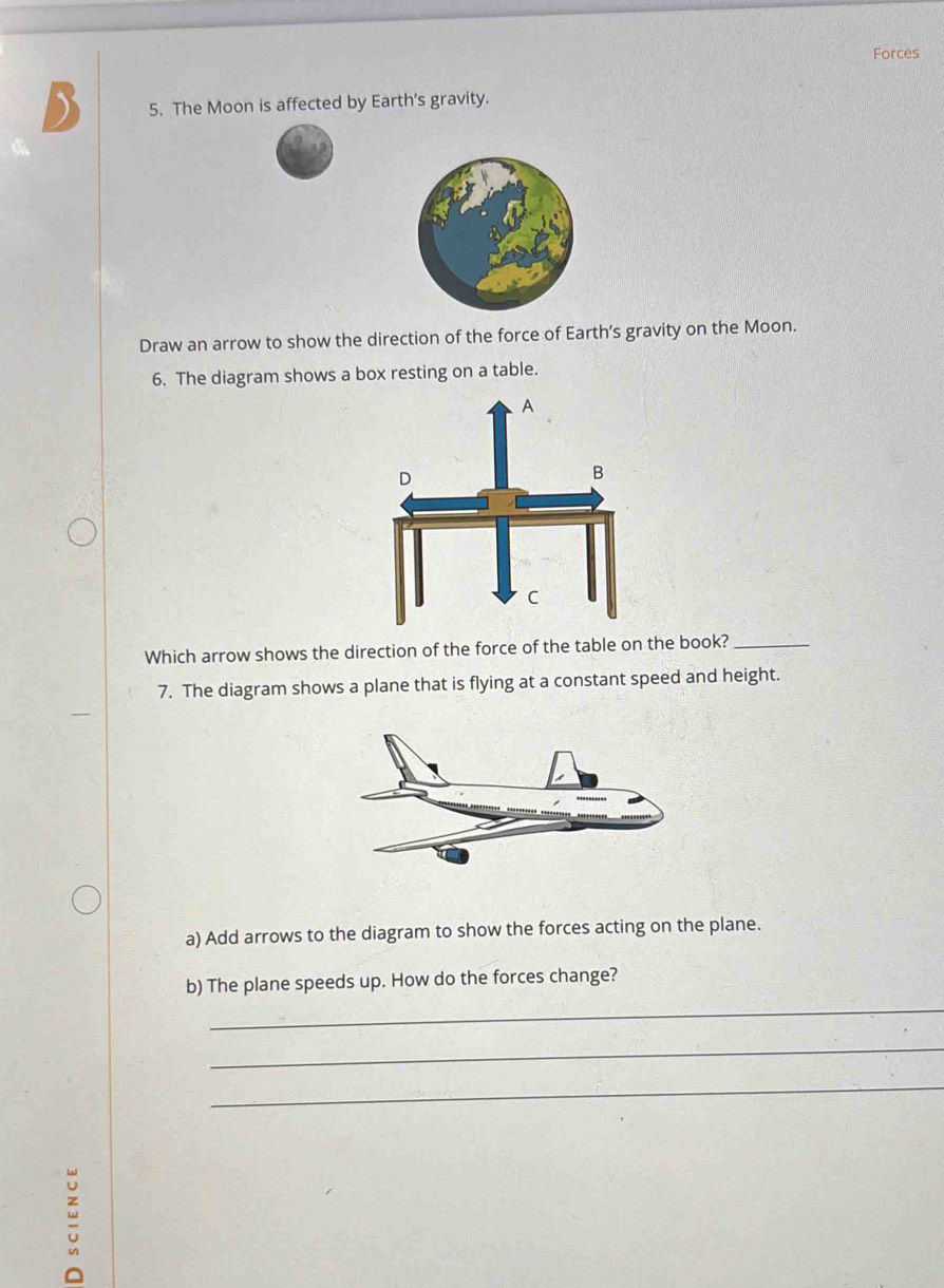 Forces 
5. The Moon is affected by Earth's gravity. 
Draw an arrow to show the direction of the force of Earth’s gravity on the Moon. 
6. The diagram shows a box resting on a table. 
Which arrow shows the direction of the force of the table on the book?_ 
7. The diagram shows a plane that is flying at a constant speed and height. 
a) Add arrows to the diagram to show the forces acting on the plane. 
b) The plane speeds up. How do the forces change? 
_ 
_ 
_