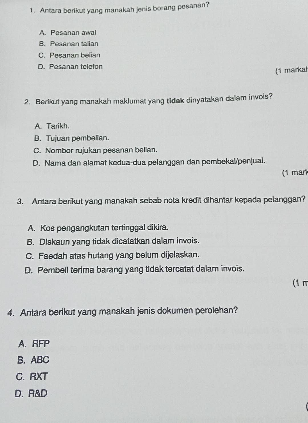 Antara berikut yang manakah jenis borang pesanan?
A. Pesanan awal
B. Pesanan talian
C. Pesanan belian
D. Pesanan telefon
(1 markah
2. Berikut yang manakah maklumat yang tidak dinyatakan dalam invois?
A. Tarikh.
B. Tujuan pembelian.
C. Nombor rujukan pesanan belian.
D. Nama dan alamat kedua-dua pelanggan dan pembekal/penjual.
(1 mark
3. Antara berikut yang manakah sebab nota kredit dihantar kepada pelanggan?
A. Kos pengangkutan tertinggal dikira.
B. Diskaun yang tidak dicatatkan dalam invois.
C. Faedah atas hutang yang belum dijelaskan.
D. Pembeli terima barang yang tidak tercatat dalam invois.
(1 m
4. Antara berikut yang manakah jenis dokumen perolehan?
A. RFP
B. ABC
C. RXT
D. R&D