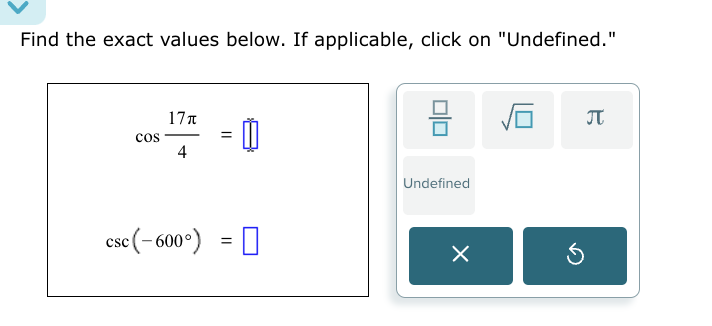 Find the exact values below. If applicable, click on "Undefined."
cos  17π /4 =□
 □ /□   sqrt(□ ) π
Undefined
csc (-600°)=□
×