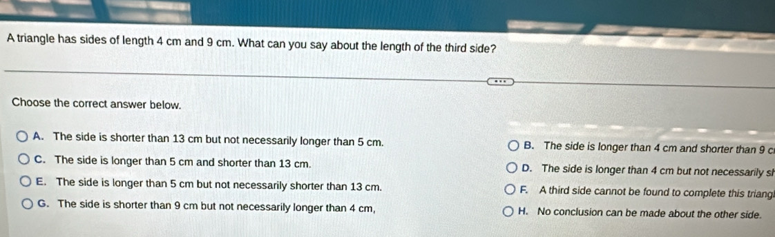 A triangle has sides of length 4 cm and 9 cm. What can you say about the length of the third side?
Choose the correct answer below.
A. The side is shorter than 13 cm but not necessarily longer than 5 cm. B. The side is longer than 4 cm and shorter than 9 c
C. The side is longer than 5 cm and shorter than 13 cm. D. The side is longer than 4 cm but not necessarily sh
E. The side is longer than 5 cm but not necessarily shorter than 13 cm. F. A third side cannot be found to complete this triang.
G. The side is shorter than 9 cm but not necessarily longer than 4 cm, H. No conclusion can be made about the other side.