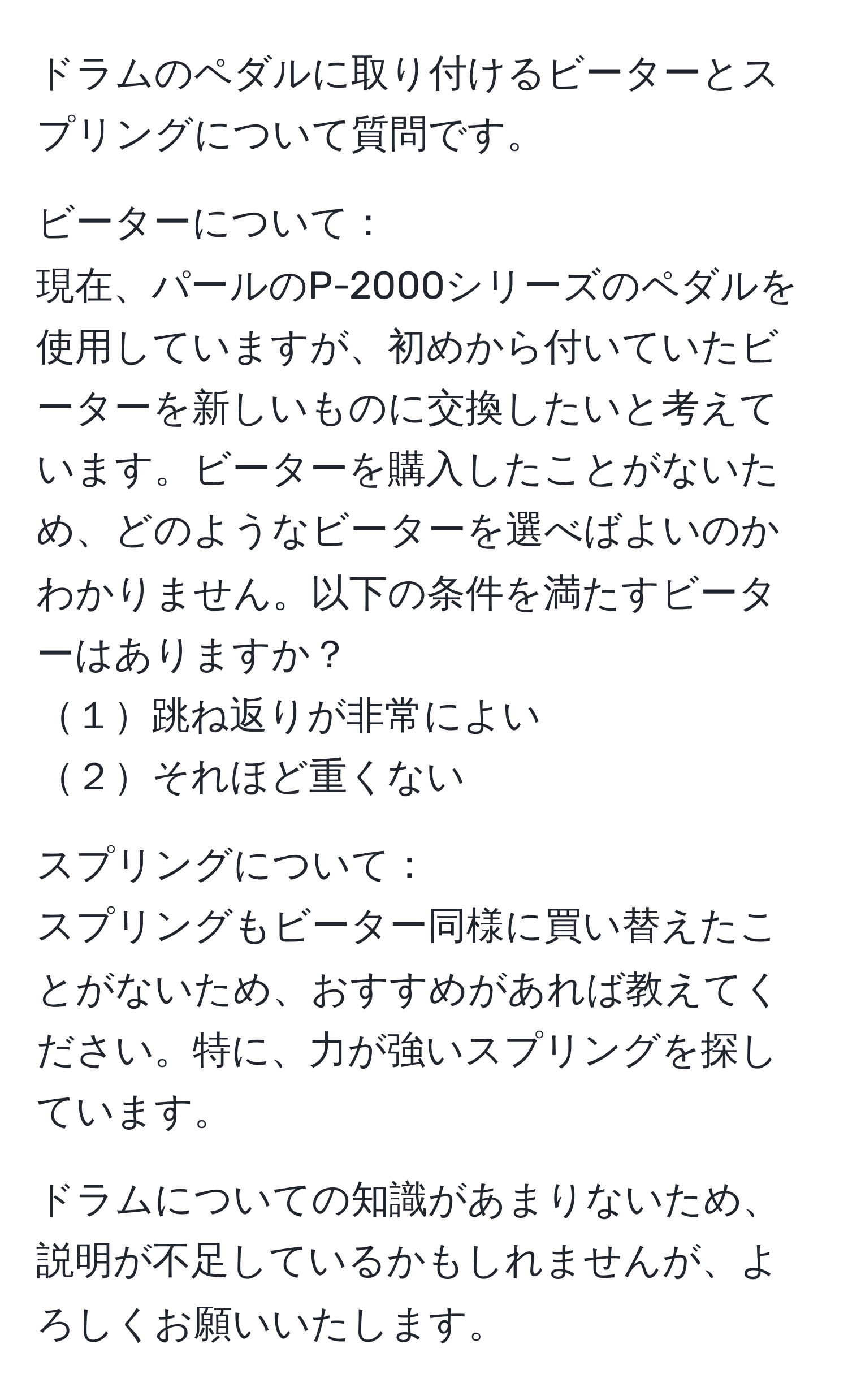 ドラムのペダルに取り付けるビーターとスプリングについて質問です。

ビーターについて：
現在、パールのP-2000シリーズのペダルを使用していますが、初めから付いていたビーターを新しいものに交換したいと考えています。ビーターを購入したことがないため、どのようなビーターを選べばよいのかわかりません。以下の条件を満たすビーターはありますか？
１跳ね返りが非常によい
２それほど重くない

スプリングについて：
スプリングもビーター同様に買い替えたことがないため、おすすめがあれば教えてください。特に、力が強いスプリングを探しています。

ドラムについての知識があまりないため、説明が不足しているかもしれませんが、よろしくお願いいたします。