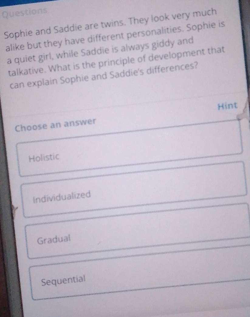 Questions
Sophie and Saddie are twins. They look very much
alike but they have different personalities. Sophie is
a quiet girl, while Saddie is always giddy and
talkative. What is the principle of development that
can explain Sophie and Saddie's differences?
Hint
Choose an answer
Holistic
Individualized
Gradual
Sequential