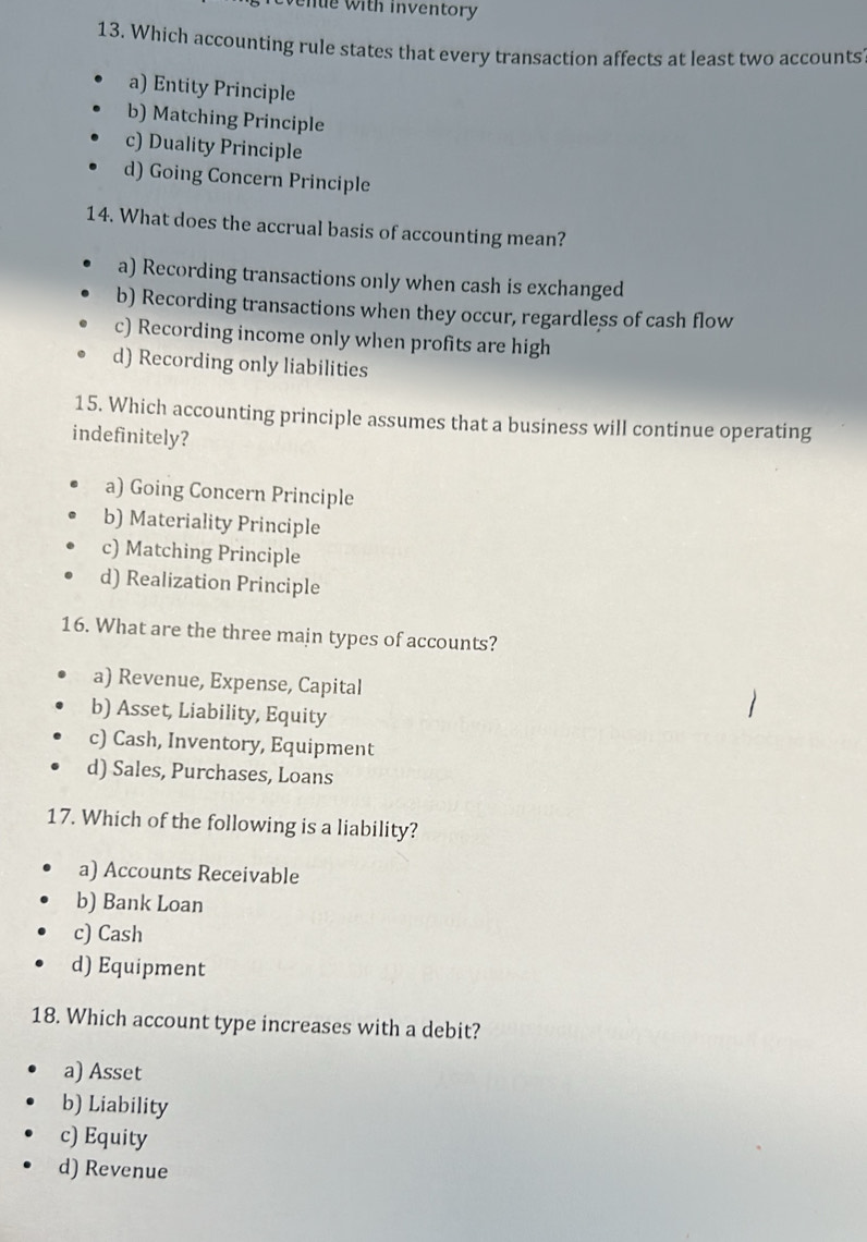 Wenue with inventory
13. Which accounting rule states that every transaction affects at least two accounts
a) Entity Principle
b) Matching Principle
c) Duality Principle
d) Going Concern Principle
14. What does the accrual basis of accounting mean?
a) Recording transactions only when cash is exchanged
b) Recording transactions when they occur, regardless of cash flow
c) Recording income only when profits are high
d) Recording only liabilities
15. Which accounting principle assumes that a business will continue operating
indefinitely?
a) Going Concern Principle
b) Materiality Principle
c) Matching Principle
d) Realization Principle
16. What are the three main types of accounts?
a) Revenue, Expense, Capital
b) Asset, Liability, Equity
c) Cash, Inventory, Equipment
d) Sales, Purchases, Loans
17. Which of the following is a liability?
a) Accounts Receivable
b) Bank Loan
c) Cash
d) Equipment
18. Which account type increases with a debit?
a) Asset
b) Liability
c) Equity
d) Revenue