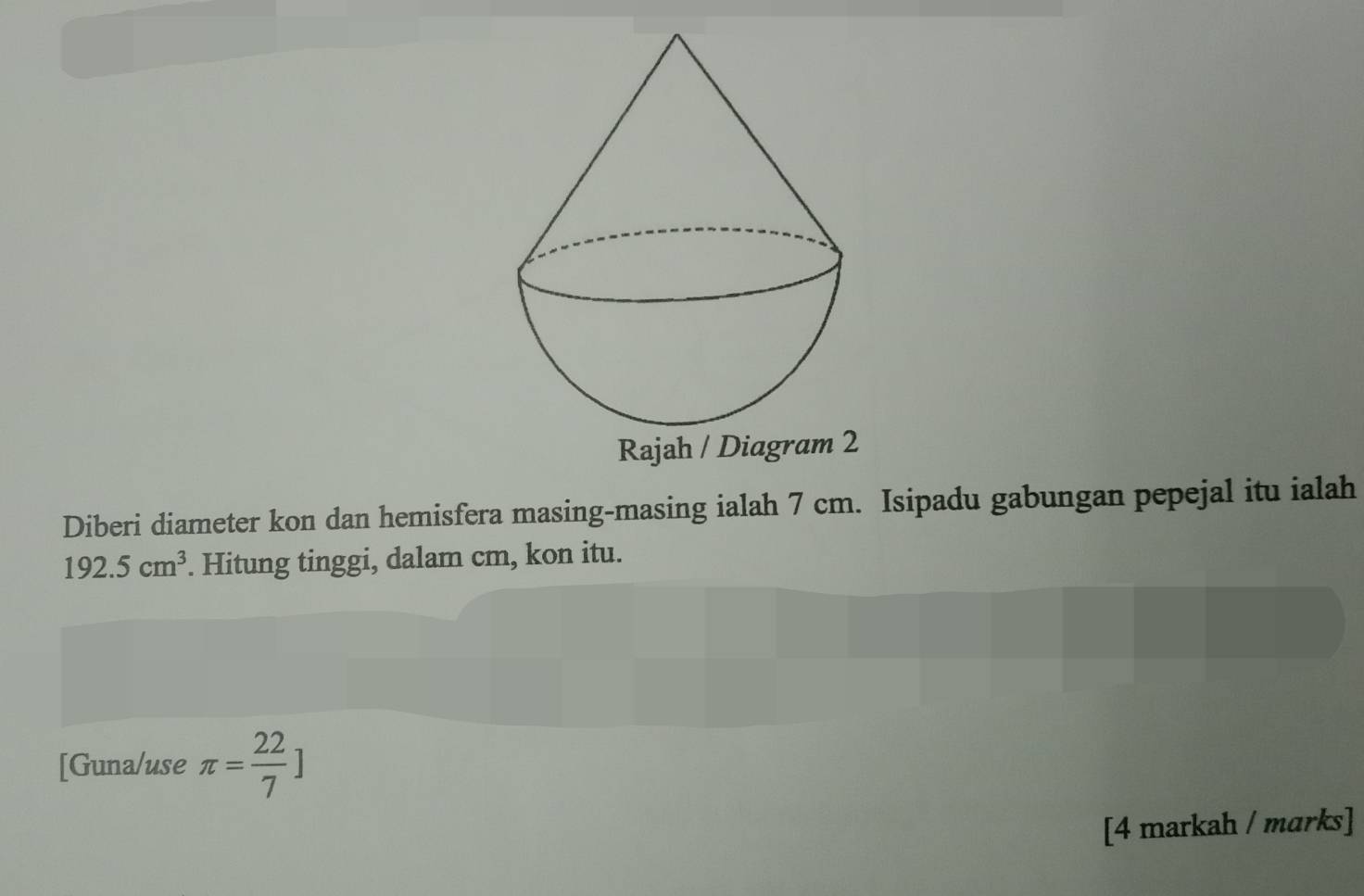 Rajah / Diagram 2 
Diberi diameter kon dan hemisfera masing-masing ialah 7 cm. Isipadu gabungan pepejal itu ialah
192.5cm^3. Hitung tinggi, dalam cm, kon itu. 
[Guna/use π = 22/7 ]
[4 markah / marks]