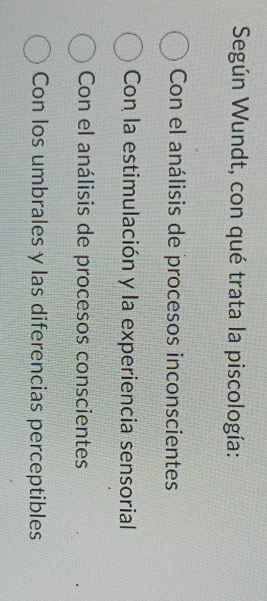 Según Wundt, con qué trata la piscología:
Con el análisis de procesos inconscientes
Con la estimulación y la experiencia sensorial
Con el análisis de procesos conscientes
Con los umbrales y las diferencias perceptibles