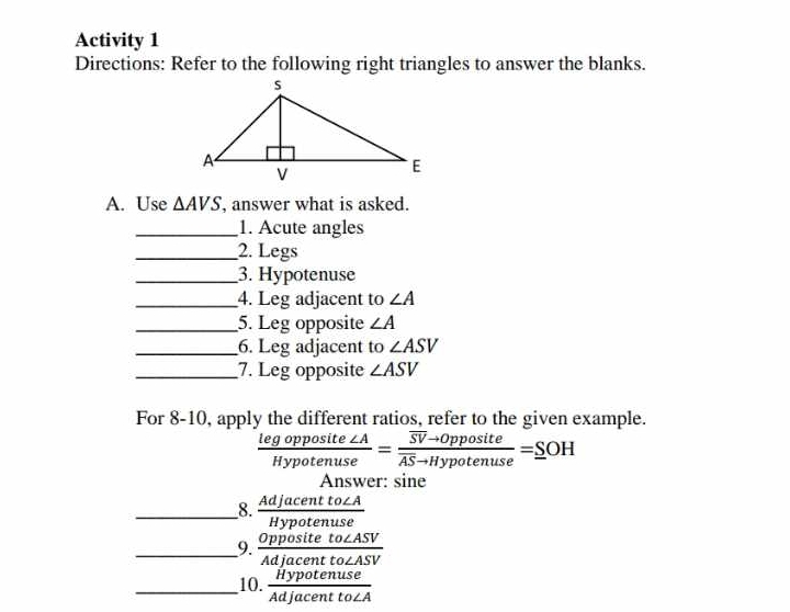 Activity 1 
Directions: Refer to the following right triangles to answer the blanks. 
A. Use △ AVS , answer what is asked. 
_1. Acute angles 
_2. Legs 
_3. Hypotenuse 
_4. Leg adjacent to ∠ A
_5. Leg opposite ∠ A
_6. Leg adjacent to ∠ ASV
_7. Leg opposite ∠ ASV
For 8-10, apply the different ratios, refer to the given example.
 legopposite∠ A/Hypotenuse =frac overline SVto 0ppositeoverline ASto Hypotenuse=_ SOH
Answer: sine 
_8.  Adjacentto∠ A/Hypotenuse 
__9.  Oppositeto∠ ASV/Adjacentto∠ ASV 
_10.  Hypotenuse/Adjacentto∠ A 