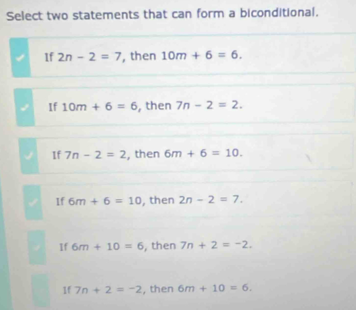 Select two statements that can form a biconditional.
If 2n-2=7 , then 10m+6=6.
If 10m+6=6 , then 7n-2=2.
If 7n-2=2 , then 6m+6=10.
If 6m+6=10 , then 2n-2=7.
If 6m+10=6 , then 7n+2=-2.
1f 7n+2=-2 , then 6m+10=6.