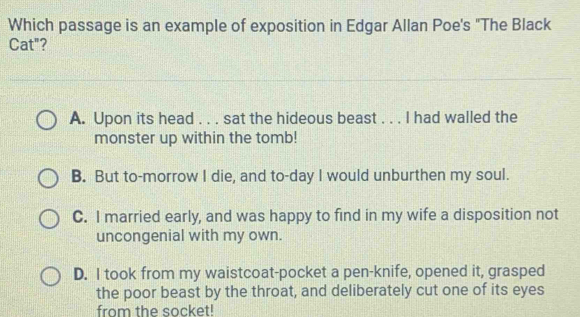 Which passage is an example of exposition in Edgar Allan Poe's "The Black
Cat"?
A. Upon its head . . . sat the hideous beast . . . I had walled the
monster up within the tomb!
B. But to-morrow I die, and to-day I would unburthen my soul.
C. I married early, and was happy to find in my wife a disposition not
uncongenial with my own.
D. I took from my waistcoat-pocket a pen-knife, opened it, grasped
the poor beast by the throat, and deliberately cut one of its eyes
from the socket!