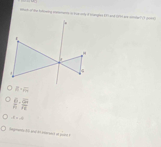 (03.02 MC)
Which of the following statements is true only if triangles EFI and GFH are similar? (1 point)
overline FI=overline FH
frac overline EIoverline FI=frac overline GHoverline FE
∠ E=∠ G
Segments EG and IH intersect at point F