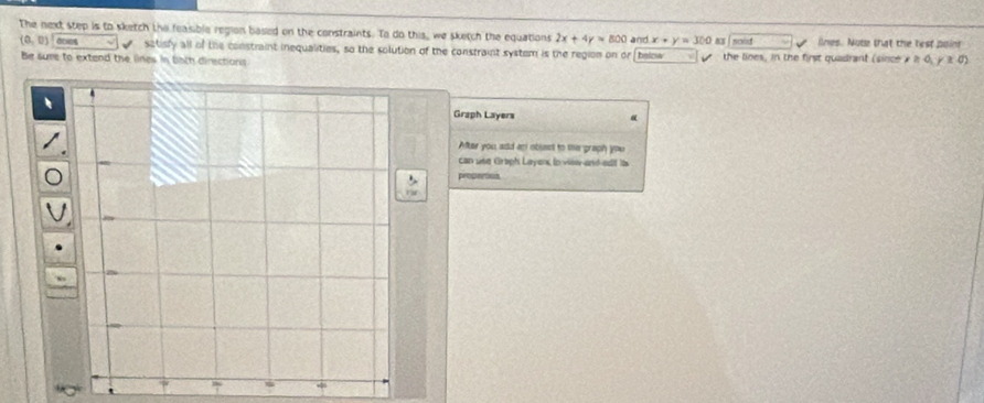 The next step is to sketch the feasible region based on the constraints. To do this, we sketch the equations 2x+4y=800 and x+y=300 13 soed ilnes. Note that the rest poinr
(0,0) anes satisfy all of the constraint inequalities, so the solution of the constraint system is the region on or below the lines, in the first quadrant (since ≥slant 0,0, x0)
Be sume to extend the lines in both directions 
Graph Layers 

After you add an obsent to te graph you 
can use Graph Layens to view and edit its 
proceros