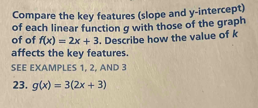 Compare the key features (slope and y-intercept)
of each linear function g with those of the graph
of of f(x)=2x+3. Describe how the value of k
affects the key features.
SEE EXAMPLES 1, 2, AND 3
23. g(x)=3(2x+3)