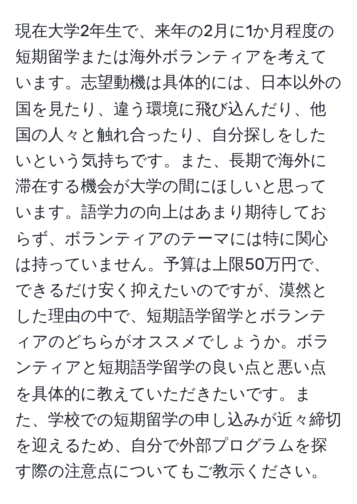 現在大学2年生で、来年の2月に1か月程度の短期留学または海外ボランティアを考えています。志望動機は具体的には、日本以外の国を見たり、違う環境に飛び込んだり、他国の人々と触れ合ったり、自分探しをしたいという気持ちです。また、長期で海外に滞在する機会が大学の間にほしいと思っています。語学力の向上はあまり期待しておらず、ボランティアのテーマには特に関心は持っていません。予算は上限50万円で、できるだけ安く抑えたいのですが、漠然とした理由の中で、短期語学留学とボランティアのどちらがオススメでしょうか。ボランティアと短期語学留学の良い点と悪い点を具体的に教えていただきたいです。また、学校での短期留学の申し込みが近々締切を迎えるため、自分で外部プログラムを探す際の注意点についてもご教示ください。