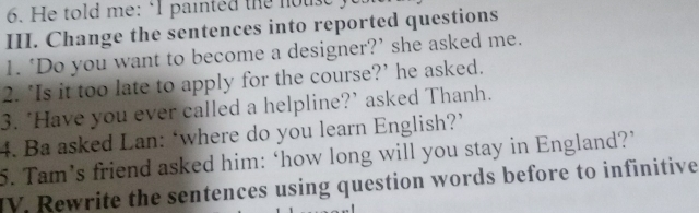 He told me: ‘I painted the house 
III. Change the sentences into reported questions 
1. ‘Do you want to become a designer?’ she asked me. 
2. ‘Is it too late to apply for the course?’ he asked. 
3. 'Have you ever called a helpline?' asked Thanh. 
4. Ba asked Lan: ‘where do you learn English?’ 
5. Tam’s friend asked him: ‘how long will you stay in England?’ 
IV. Rewrite the sentences using question words before to infinitive