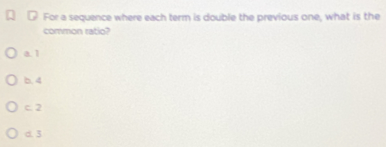 For a sequence where each term is double the previous one, what is the
common ratio?
a. 1
b. 4
c. 2
d. 3