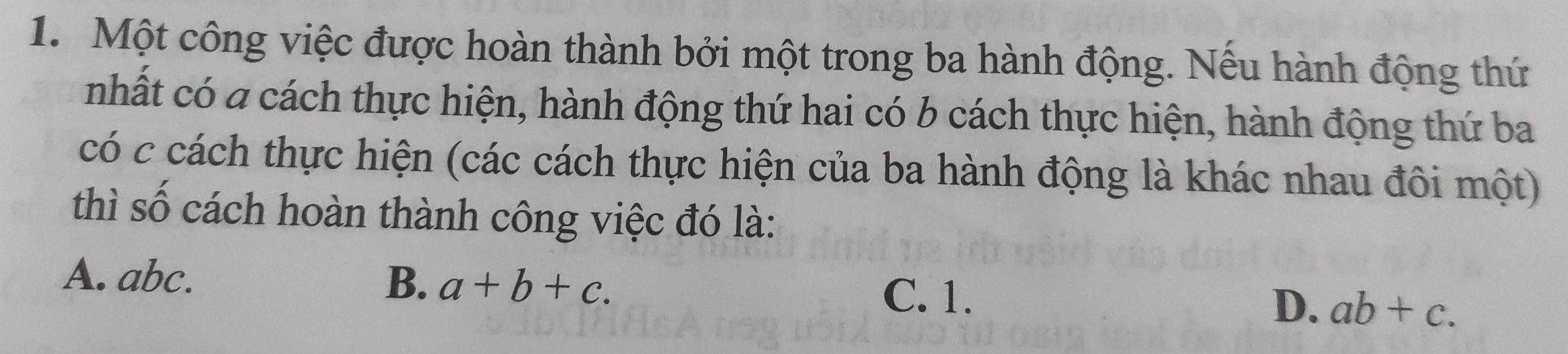 Một công việc được hoàn thành bởi một trong ba hành động. Nếu hành động thứ
nhất có a cách thực hiện, hành động thứ hai có b cách thực hiện, hành động thứ ba
có c cách thực hiện (các cách thực hiện của ba hành động là khác nhau đôi một)
thì số cách hoàn thành công việc đó là:
A. abc. B. a+b+c. C. 1. D. ab+c.