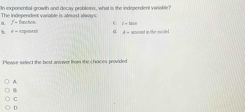 In exponential growth and decay problems, what is the independent variable?
The independent variable is almost always:
a. f= function time
C. t=
b. e= exponent d. A= amount in the model
Please select the best answer from the choices provided
A
B
C
D