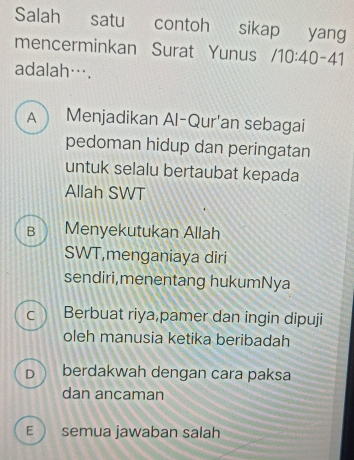 Salah satu contoh sikap yang
mencerminkan Surat Yunus /10:40-41
adalah….
A Menjadikan Al-Qur'an sebagai
pedoman hidup dan peringatan
untuk selalu bertaubat kepada
Allah SWT
B Menyekutukan Allah
SWT,menganiaya diri
sendiri,menentang hukumNya
C Berbuat riya,pamer dan ingin dipuji
oleh manusia ketika beribadah
D berdakwah dengan cara paksa
dan ancaman
E  semua jawaban salah