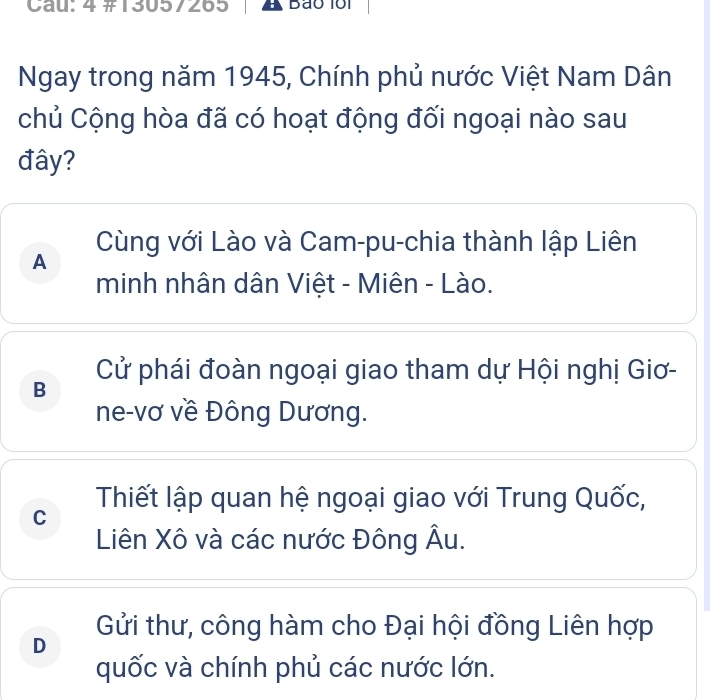 Cau: 4 #13057265 A Bão lổi
Ngay trong năm 1945, Chính phủ nước Việt Nam Dân
chủ Cộng hòa đã có hoạt động đối ngoại nào sau
đây?
Cùng với Lào và Cam-pu-chia thành lập Liên
A
minh nhân dân Việt - Miên - Lào.
Cử phái đoàn ngoại giao tham dự Hội nghị Giơ-
B
ne-vơ về Đông Dương.
C Thiết lập quan hệ ngoại giao với Trung Quốc,
Liên Xô và các nước Đông Âu.
Gửi thư, công hàm cho Đại hội đồng Liên hợp
D
quốc và chính phủ các nước lớn.