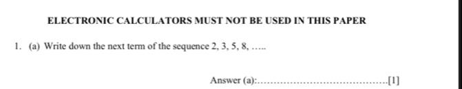 ELECTRONIC CALCULATORS MUST NOT BE USED IN THIS PAPER 
1. (a) Write down the next term of the sequence 2, 3, 5, 8, ….. 
Answer (a):_ [1]