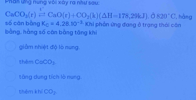 Phân ưng nung või xảy ra như sau:
CaCO_3(r)leftharpoons CaO(r)+CO_2(k)(△ H=178,29kJ).dot O820°C, , hàng
số cān bằng K_C=4,28.10^(-3) Khi phản ứng đang ở trạng thái cân
bằng, hằng số cân bằng tăng khi
giảm nhiệt độ lò nung.
thêm CaCO_3.
tăng dung tích lò nung.
thêm khí CO_2.