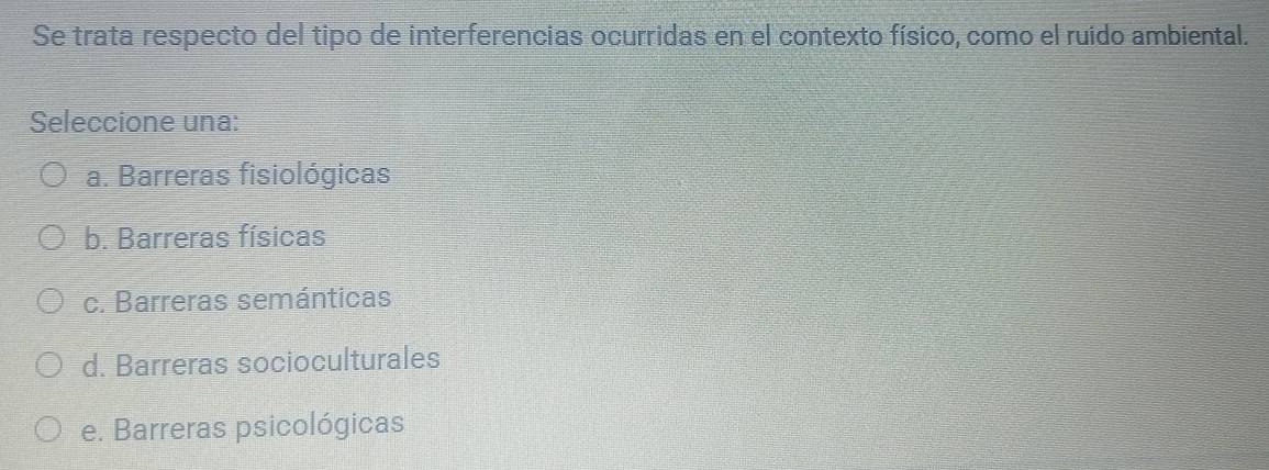 Se trata respecto del tipo de interferencias ocurridas en el contexto físico, como el ruido ambiental.
Seleccione una:
a. Barreras fisiológicas
b. Barreras físicas
c. Barreras semánticas
d. Barreras socioculturales
e. Barreras psicológicas