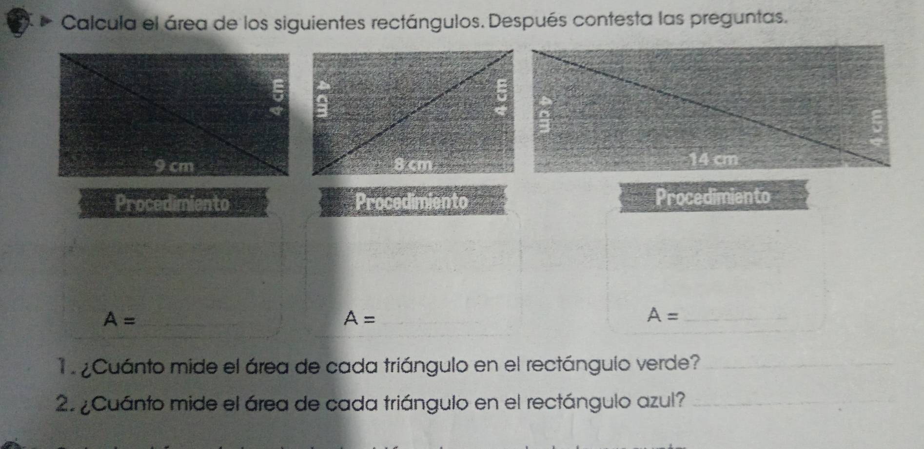 Calcula el área de los siguientes rectángulos. Después contesta las preguntas.
5
9 cm
14 cm
Procedimiento Procedimiento Procedimiento 
_ A=
A= _
A= _ 
1 ¿Cuánto mide el área de cada triángulo en el rectángulo verde?_ 
2. ¿Cuánto mide el área de cada triángulo en el rectángulo azul?_