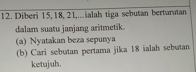 Diberi 15, 18, 21,..ialah tiga sebutan berturutan 
dalam suatu janjang aritmetik. 
(a) Nyatakan beza sepunya 
(b) Cari sebutan pertama jika 18 ialah sebutan 
ketujuh.