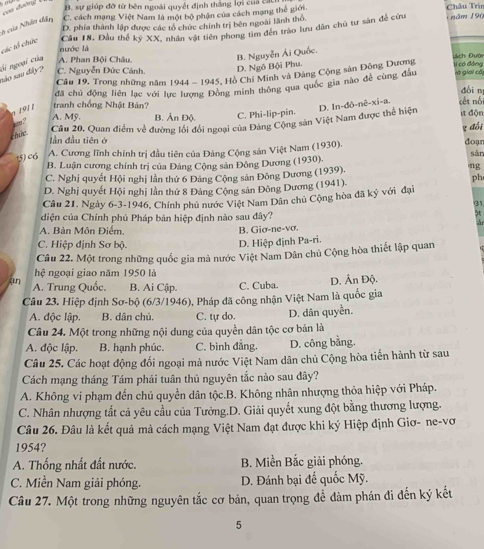 con đường
B. sự giúp đỡ từ bên ngoài quyết định thắng lợi của các
h của Nhân dân C. cách mạng Việt Nam là một bộ phận của cách mạng thế giới. Châu Trin
D. phía thành lập được các tổ chức chính trị bên ngoài lãnh thổ.
các tổ chức Cầu 18. Đầu thế kỷ XX, nhân vật tiên phong tìm đến trào lưu dân chủ tư sản để cứu năm 190
nước là
nào sau dây? ối ngoại của A. Phan Bội Châu.
B. Nguyễn Ái Quốc.
Đách Đười
C. Nguyễn Đức Cảnh.
D. Ngô Bội Phu.
Câu 19. Trong những năm 1944 - 1945, Hồ Chí Minh và Đảng Cộng sản Đông Dương tí có đảng
đã chủ động liên lạc với lực lượng Đồng minh thông qua quốc gia nào để cùng đấu và giai cấp
đối n
D. In-đô-nê-xi-a.
n 1911 tranh chống Nhật Bản? cết nối
A. Mỹ. B. Ấn Độ. C. Phi-lip-pin.
um?
chức.
Câu 20. Quan điểm về đường lối đối ngoại của Đảng Cộng sản Việt Nam được thể hiện t độn
g đối
ần đầu tiên ở
5) có A. Cương lĩnh chính trị đầu tiên của Đảng Cộng sản Việt Nam (1930). đoạn
B. Luận cương chính trị của Đảng Cộng sản Đông Dương (1930). sản
C. Nghị quyết Hội nghị lần thứ 6 Đảng Cộng sản Đông Dương (1939).
ng
D. Nghị quyết Hội nghị lần thứ 8 Đảng Cộng sản Đông Dương (1941).
ph
Câu 21. Ngày 6-3-1946, Chính phủ nước Việt Nam Dân chủ Cộng hòa đã ký với đại
31
diện của Chính phủ Pháp bản hiệp định nào sau đây?
ật
ản
A. Bàn Môn Điếm. B. Giơ-ne-vơ.
C. Hiệp định Sơ bộ.
D. Hiệp định Pa-ri.
Câu 22. Một trong những quốc gia mà nước Việt Nam Dân chủ Cộng hòa thiết lập quan
hệ ngoại giao năm 1950 là
an A. Trung Quốc. B. Ai Cập. C. Cuba. D. Ấn Độ.
Câu 23. Hiệp định Sơ-bộ (6/3/1946), Pháp đã công nhận Việt Nam là quốc gia
A. độc lập. B. dân chủ. C. tự do. D. dân quyền.
Câu 24. Một trong những nội dung của quyền dân tộc cơ bản là
A. độc lập. B. hạnh phúc. C. bình đẳng. D. công bằng.
Câu 25. Các hoạt động đối ngoại mà nước Việt Nam dân chủ Cộng hòa tiến hành từ sau
Cách mạng tháng Tám phải tuân thủ nguyên tắc nào sau đây?
A. Không vi phạm đến chủ quyền dân tộc.B. Không nhân nhượng thỏa hiệp với Pháp.
C. Nhân nhượng tất cả yêu cầu của Tưởng.D. Giải quyết xung đột bằng thương lượng.
Câu 26. Đâu là kết quả mà cách mạng Việt Nam đạt được khi ký Hiệp định Giơ- ne-vơ
1954?
A. Thống nhất đất nước. B. Miền Bắc giải phóng.
C. Miền Nam giải phóng. D. Đánh bại đế quốc Mỹ.
Câu 27. Một trong những nguyên tắc cơ bản, quan trọng để đàm phán đi đến ký kết
5