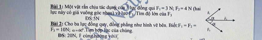 Một vật rắn chịu tác dụng của 3 lực đồng qui F_1=3N;F_2=4N
lực này có giá vuông góc nhau) và lực F_3 Tìm độ lớn của F_3 (hai
S:5N
Bài 2: Cho ba lực đồng quy, đồng phẳng như hình vẽ bên. Biết: F_1=F_2=
F_3=10N;alpha =60° Tim hợp lực của chúng.
ĐS: 20N, F cùng hướng với vector F_2