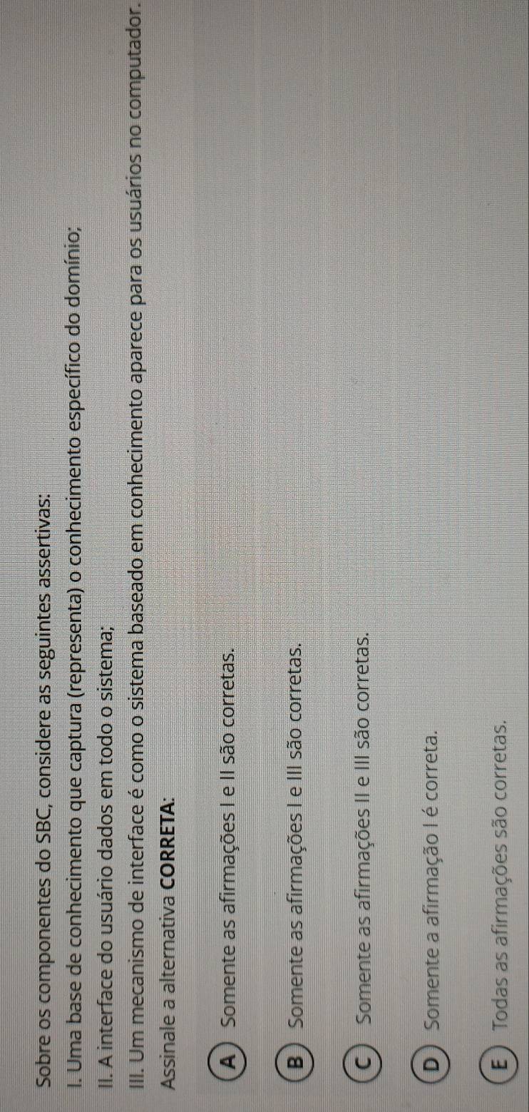 Sobre os componentes do SBC, considere as seguintes assertivas:
I. Uma base de conhecimento que captura (representa) o conhecimento específico do domínio;
II. A interface do usuário dados em todo o sistema;
III. Um mecanismo de interface é como o sistema baseado em conhecimento aparece para os usuários no computador.
Assinale a alternativa CORRETA:
A) Somente as afirmações I e II são corretas.
B) Somente as afirmações I e III são corretas.
C) Somente as afirmações II e III são corretas.
D) Somente a afirmação I é correta.
E ) Todas as afirmações são corretas.