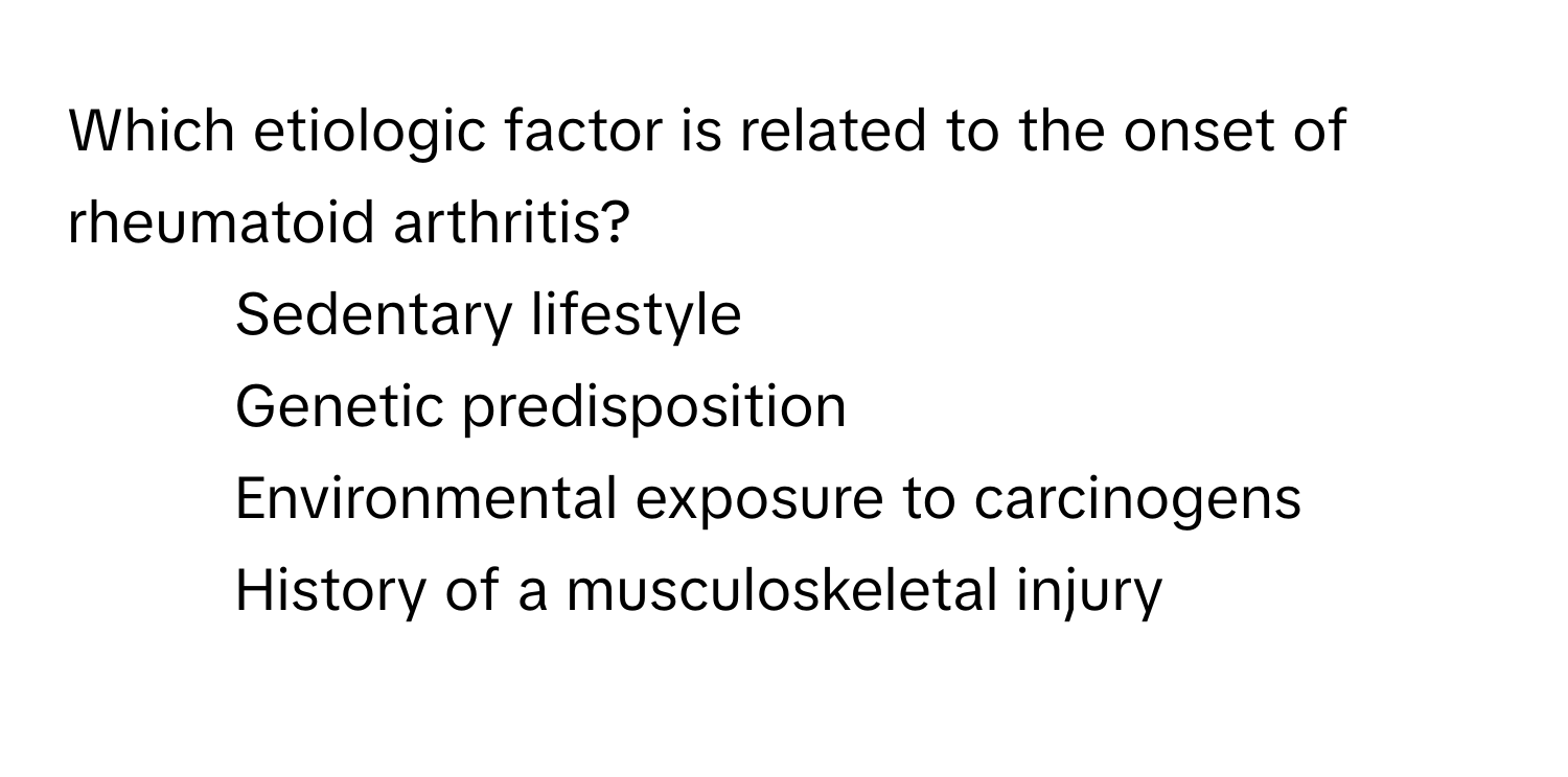 Which etiologic factor is related to the onset of rheumatoid arthritis? 
1) Sedentary lifestyle 
2) Genetic predisposition 
3) Environmental exposure to carcinogens 
4) History of a musculoskeletal injury