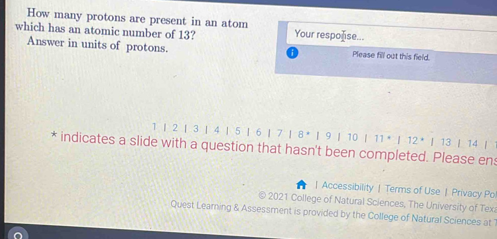 How many protons are present in an atom 
which has an atomic number of 13? 
Your respoése... 
Answer in units of protons. Please fill out this field.
1 | 2 | 3 | 4 | 5 1 6 | ^+|8^*|9|10|11^*|12^*|13|14|
* indicates a slide with a question that hasn't been completed. Please en 
| Accessibility | Terms of Use| Privacy Pol 
2021 College of Natural Sciences, The University of Texa 
Quest Learning & Assessment is provided by the College of Natural Sciences at